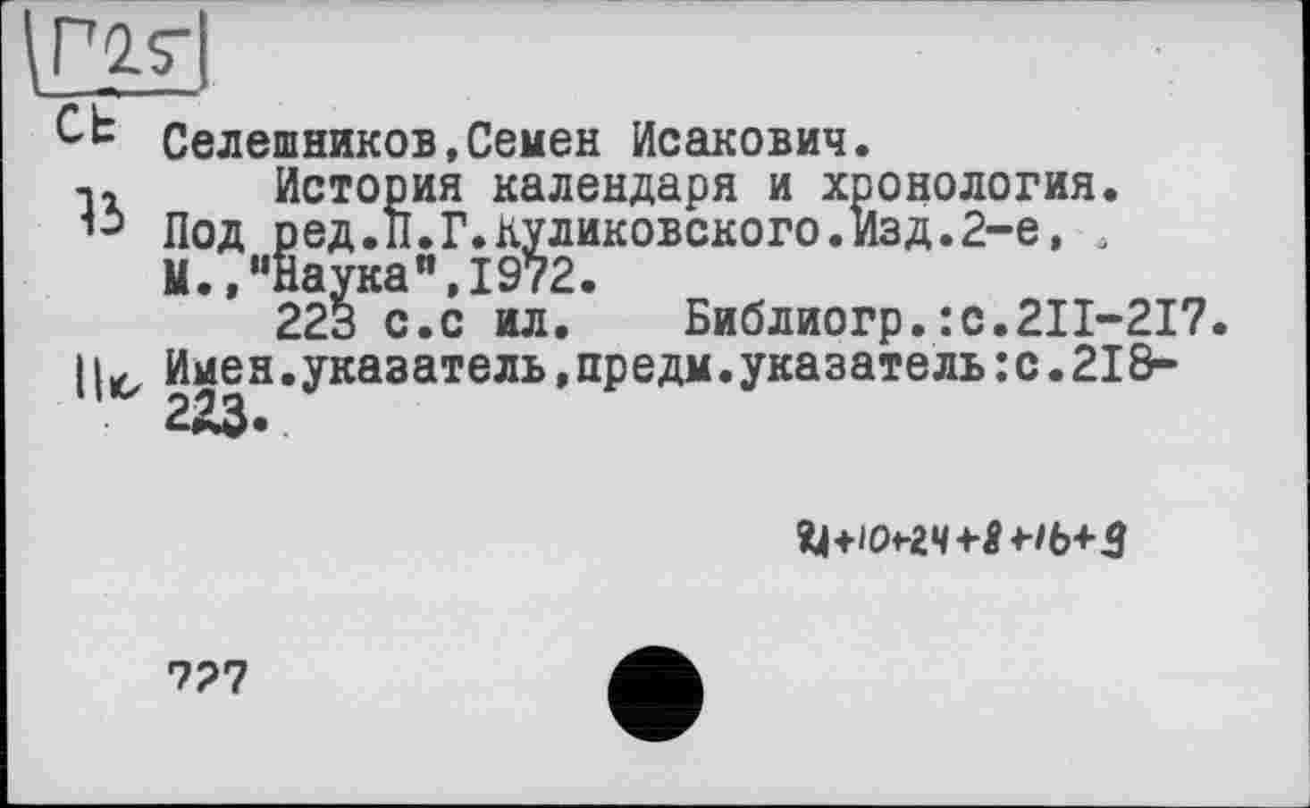 ﻿
сь
ъ
Ut,
Селешников,Семен Исакович.
История календаря и хронология. Под ред.П.Г.куликовского.Изд.2-е, 4 И.,“Наука",1972.
223 с.с ил. Библиогр.:с.211-217. Имен.указатель,предм.указатель:с.21 &-223.

727